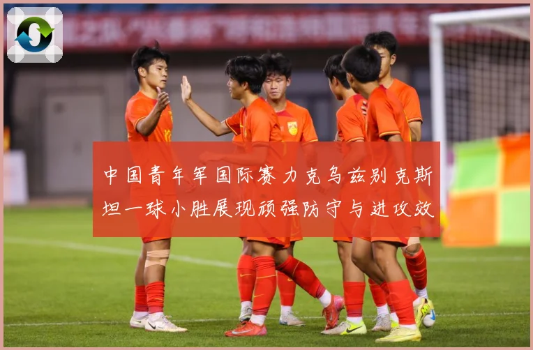 中国青年军国际赛力克乌兹别克斯坦一球小胜展现顽强防守与进攻效数据研判-深度解析