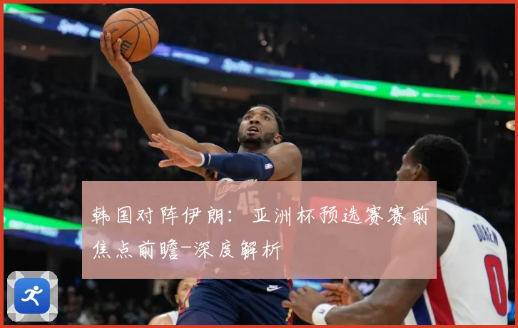 韩国对阵伊朗：亚洲杯预选赛赛前焦点前瞻-深度解析