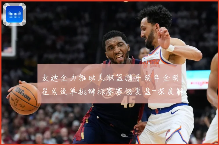 麦迪全力推动美职篮携手明年全明星或设单挑锦标赛赛场复盘-深度解析