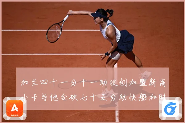 加兰四十一分十一助攻创加盟新高小卡与他合砍七十五分助快船加时赛场复盘-深度解析