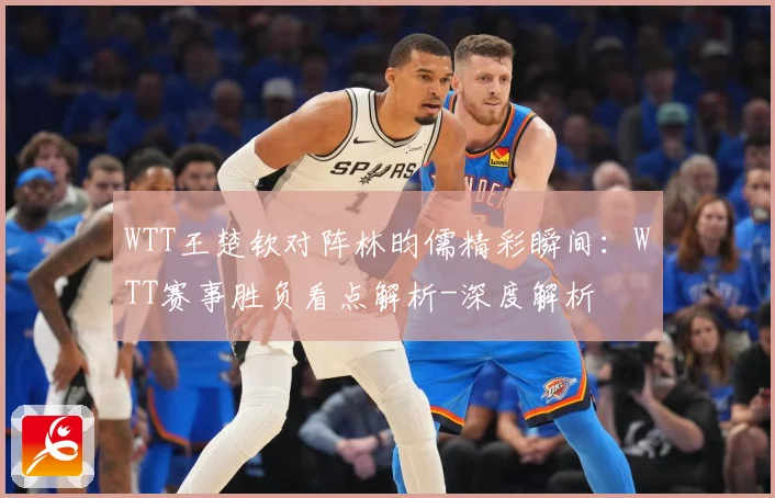 WTT王楚钦对阵林昀儒精彩瞬间：WTT赛事胜负看点解析-深度解析