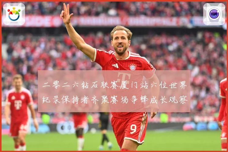 二零二六钻石联赛厦门站六位世界纪录保持者齐聚赛场争锋成长观察-深度解析