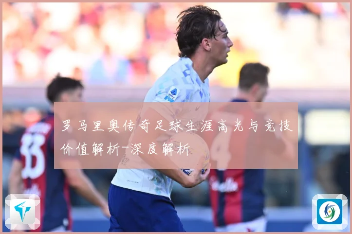 罗马里奥传奇足球生涯高光与竞技价值解析-深度解析