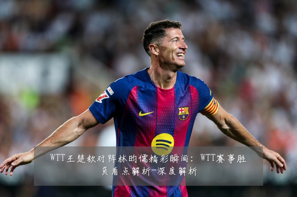 WTT王楚钦对阵林昀儒精彩瞬间:WTT赛事胜负看点解析-深度解析