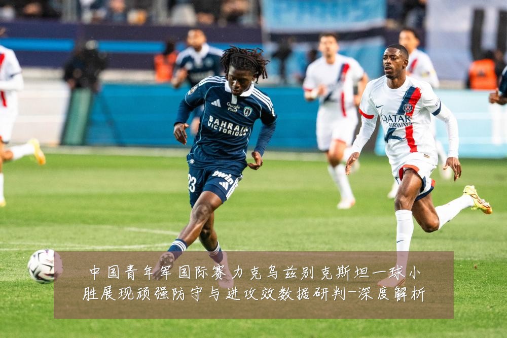 中国青年军国际赛力克乌兹别克斯坦一球小胜展现顽强防守与进攻效数据研判-深度解析